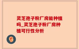 灵芝孢子粉厂房能种植吗_灵芝孢子粉厂房种植可行性分析