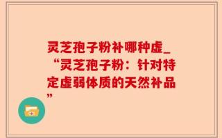 灵芝孢子粉补哪种虚_“灵芝孢子粉：针对特定虚弱体质的天然补品”