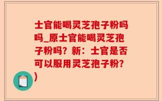 士官能喝灵芝孢子粉吗吗_原士官能喝灵芝孢子粉吗？新：士官是否可以服用灵芝孢子粉？)
