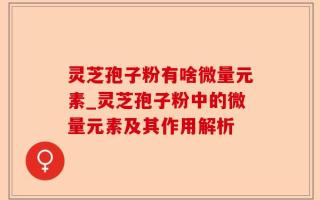 灵芝孢子粉有啥微量元素_灵芝孢子粉中的微量元素及其作用解析