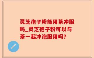 灵芝孢子粉能用茶冲服吗_灵芝孢子粉可以与茶一起冲泡服用吗？