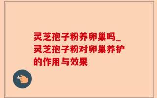 灵芝孢子粉养卵巢吗_灵芝孢子粉对卵巢养护的作用与效果