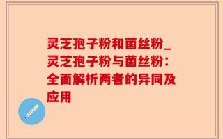 灵芝孢子粉和菌丝粉_灵芝孢子粉与菌丝粉：全面解析两者的异同及应用
