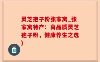 灵芝孢子粉张家窝_张家窝特产：高品质灵芝孢子粉，健康养生之选)