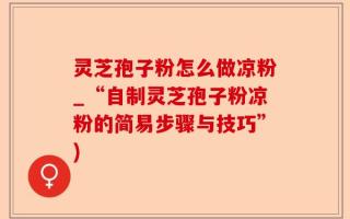 灵芝孢子粉怎么做凉粉_“自制灵芝孢子粉凉粉的简易步骤与技巧”)