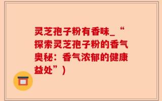 灵芝孢子粉有香味_“探索灵芝孢子粉的香气奥秘：香气浓郁的健康益处”)