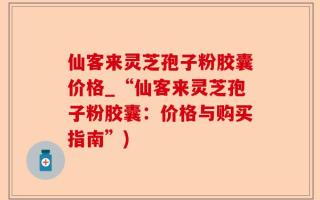 仙客来灵芝孢子粉胶囊价格_“仙客来灵芝孢子粉胶囊：价格与购买指南”)