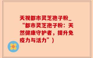天视都市灵芝孢子粉_“都市灵芝孢子粉：天然健康守护者，提升免疫力与活力”)