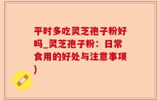 平时多吃灵芝孢子粉好吗_灵芝孢子粉：日常食用的好处与注意事项)