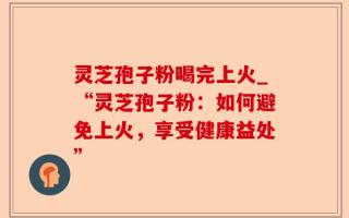 灵芝孢子粉喝完上火_“灵芝孢子粉：如何避免上火，享受健康益处”