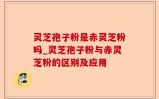 灵芝孢子粉是赤灵芝粉吗_灵芝孢子粉与赤灵芝粉的区别及应用