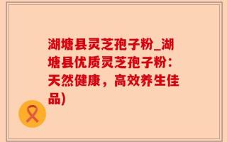 湖塘县灵芝孢子粉_湖塘县优质灵芝孢子粉：天然健康，高效养生佳品)