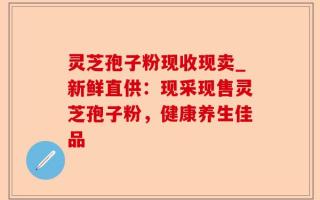 灵芝孢子粉现收现卖_新鲜直供：现采现售灵芝孢子粉，健康养生佳品