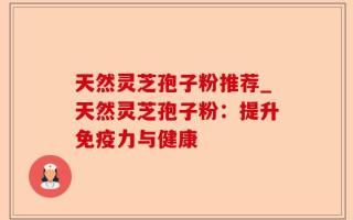天然灵芝孢子粉推荐_天然灵芝孢子粉：提升免疫力与健康