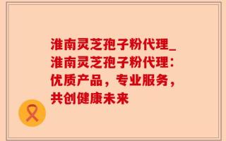 淮南灵芝孢子粉代理_淮南灵芝孢子粉代理：优质产品，专业服务，共创健康未来