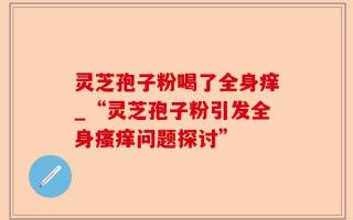 灵芝孢子粉喝了全身痒_“灵芝孢子粉引发全身瘙痒问题探讨”