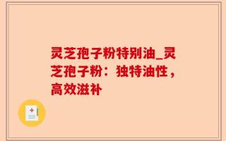 灵芝孢子粉特别油_灵芝孢子粉：独特油性，高效滋补