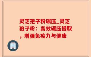 灵芝孢子粉碾压_灵芝孢子粉：高效碾压提取，增强免疫力与健康