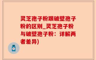 灵芝孢子粉跟破壁孢子粉的区别_灵芝孢子粉与破壁孢子粉：详解两者差异)