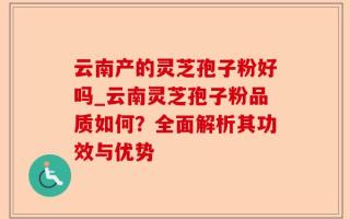 云南产的灵芝孢子粉好吗_云南灵芝孢子粉品质如何？全面解析其功效与优势