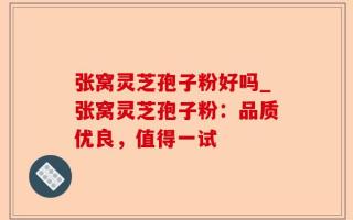 张窝灵芝孢子粉好吗_张窝灵芝孢子粉：品质优良，值得一试