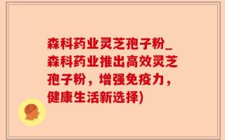 森科药业灵芝孢子粉_森科药业推出高效灵芝孢子粉，增强免疫力，健康生活新选择)