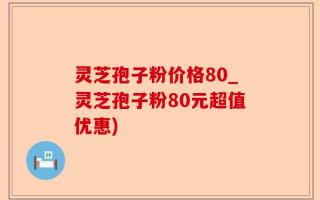 灵芝孢子粉价格80_灵芝孢子粉80元超值优惠)