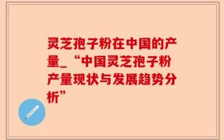 灵芝孢子粉在中国的产量_“中国灵芝孢子粉产量现状与发展趋势分析”