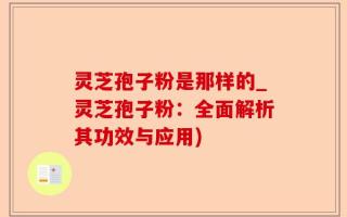 灵芝孢子粉是那样的_灵芝孢子粉：全面解析其功效与应用)