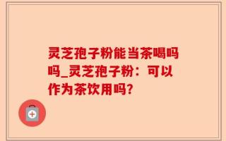 灵芝孢子粉能当茶喝吗吗_灵芝孢子粉：可以作为茶饮用吗？