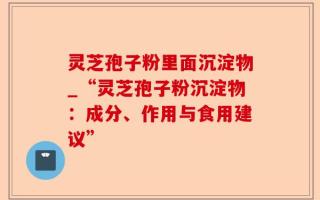 灵芝孢子粉里面沉淀物_“灵芝孢子粉沉淀物：成分、作用与食用建议”