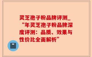 灵芝孢子粉品牌评测_“年灵芝孢子粉品牌深度评测：品质、效果与性价比全面解析”