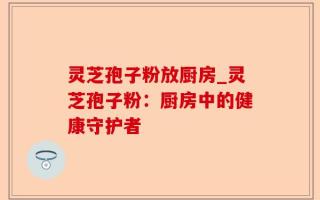 灵芝孢子粉放厨房_灵芝孢子粉：厨房中的健康守护者