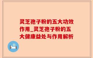 灵芝孢子粉的五大功效作用_灵芝孢子粉的五大健康益处与作用解析