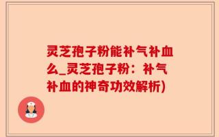 灵芝孢子粉能补气补血么_灵芝孢子粉：补气补血的神奇功效解析)