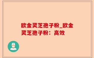 欧金灵芝孢子粉_欧金灵芝孢子粉：高效