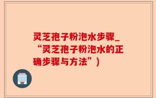 灵芝孢子粉泡水步骤_“灵芝孢子粉泡水的正确步骤与方法”)