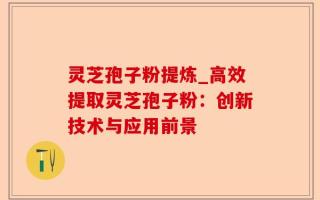 灵芝孢子粉提炼_高效提取灵芝孢子粉：创新技术与应用前景