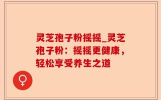 灵芝孢子粉摇摇_灵芝孢子粉：摇摇更健康，轻松享受养生之道