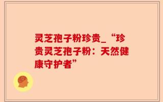 灵芝孢子粉珍贵_“珍贵灵芝孢子粉：天然健康守护者”