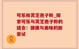 可乐和灵芝孢子粉_探索可乐与灵芝孢子粉的结合：健康与美味的新尝试