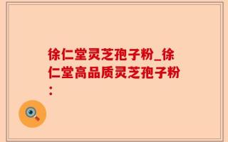 徐仁堂灵芝孢子粉_徐仁堂高品质灵芝孢子粉：