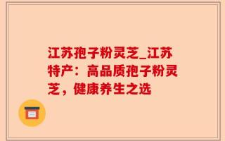 江苏孢子粉灵芝_江苏特产：高品质孢子粉灵芝，健康养生之选