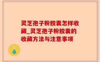 灵芝孢子粉胶囊怎样收藏_灵芝孢子粉胶囊的收藏方法与注意事项