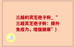 三越的灵芝孢子粉_“三越灵芝孢子粉：提升免疫力，增强健康”)