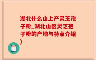 湖北什么山上产灵芝孢子粉_湖北山区灵芝孢子粉的产地与特点介绍)