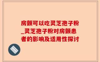 房颤可以吃灵芝孢子粉_灵芝孢子粉对房颤患者的影响及适用性探讨