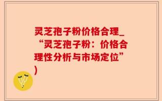 灵芝孢子粉价格合理_“灵芝孢子粉：价格合理性分析与市场定位”)