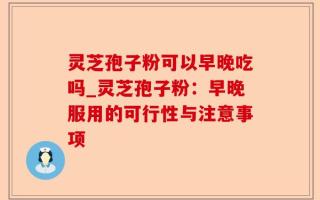 灵芝孢子粉可以早晚吃吗_灵芝孢子粉：早晚服用的可行性与注意事项