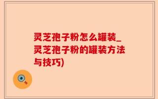 灵芝孢子粉怎么罐装_灵芝孢子粉的罐装方法与技巧)